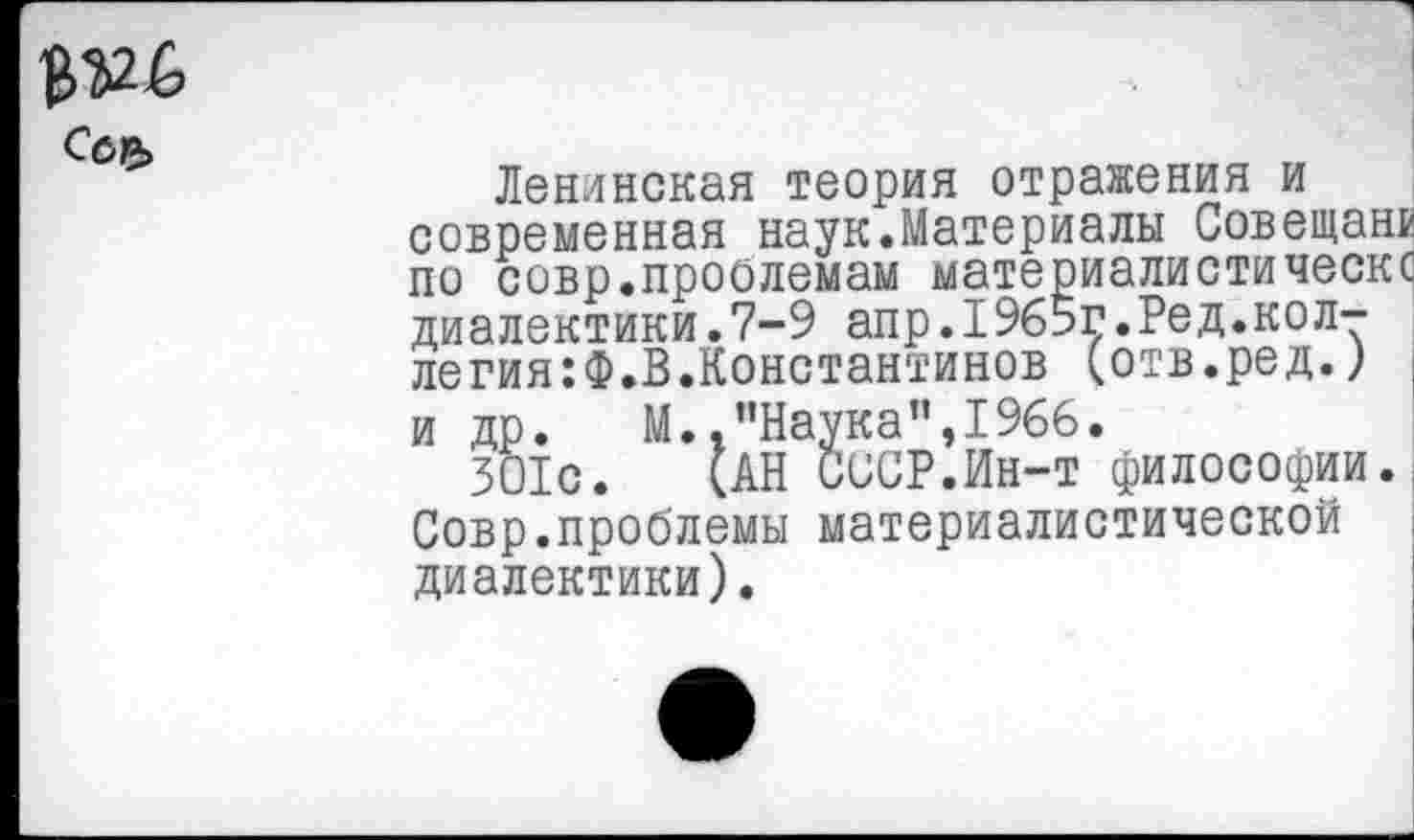 ﻿Ленинская теория отражения и современная наук.Материалы Совещанк по совр.проолемам материалистическс диалектики.7-9 апр.1965г.Ред.коллегия^.В.Константинов (отв.ред.) и др. М. .’’Наука ”,1966.
301с. (АН СССР.Ин-т философии. Совр.проблемы материалистической диалектики).